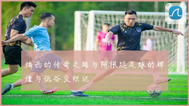 梅西的传奇之路与阿根廷足球的辉煌与低谷交织记