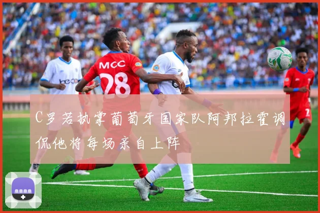 C罗若执掌葡萄牙国家队阿邦拉霍调侃他将每场亲自上阵