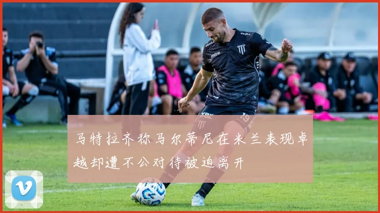 马特拉齐称马尔蒂尼在米兰表现卓越却遭不公对待被迫离开