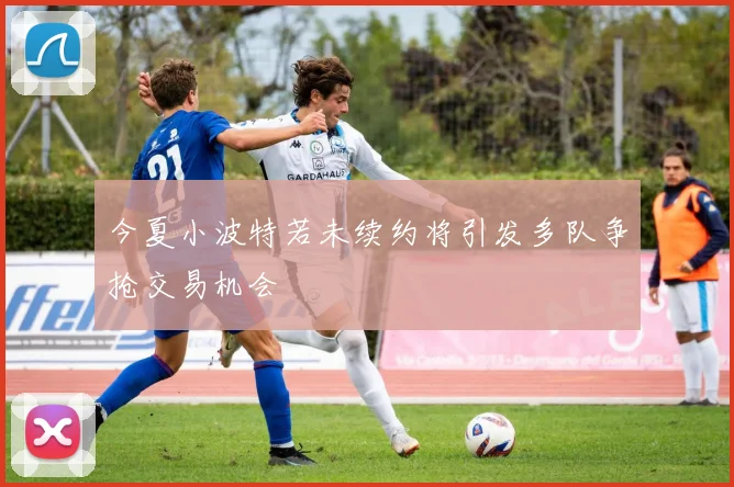 今夏小波特若未续约将引发多队争抢交易机会