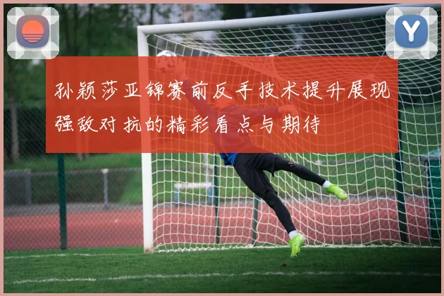孙颖莎亚锦赛前反手技术提升展现强敌对抗的精彩看点与期待