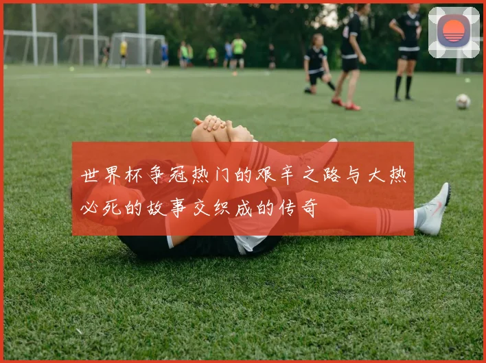 世界杯争冠热门的艰辛之路与大热必死的故事交织成的传奇