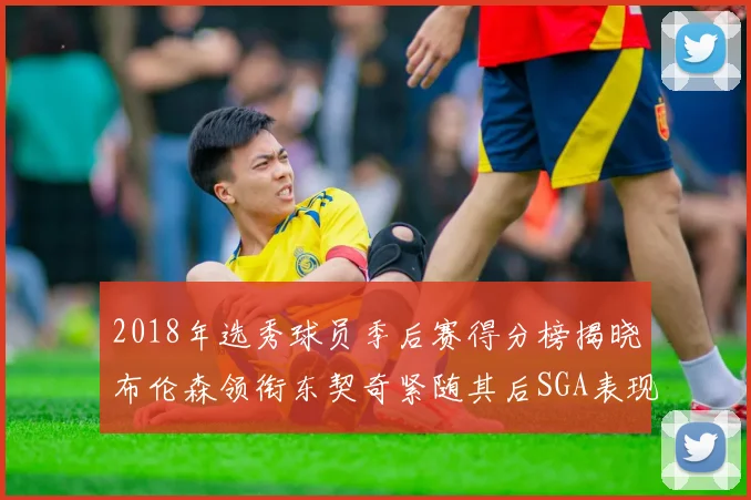 2018年选秀球员季后赛得分榜揭晓布伦森领衔东契奇紧随其后SGA表现不俗