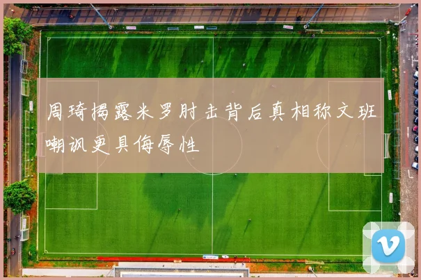 周琦揭露米罗肘击背后真相称文班嘲讽更具侮辱性