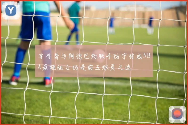 字母哥与阿德巴约联手防守将成NBA最强组合仍是前五球员之选