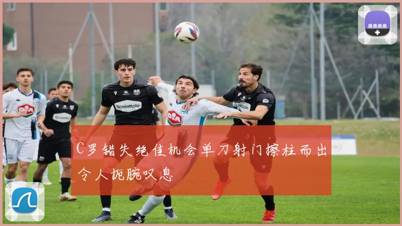 C罗错失绝佳机会单刀射门擦柱而出令人扼腕叹息
